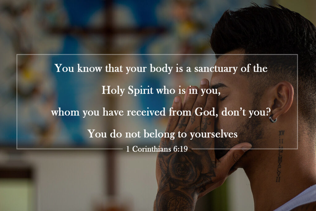 You know that your body is a sanctuary of the Holy Spirit who is in you, whom you have received from God, don’t you? You do not belong to yourselves,  because you were bought for a price. Therefore, glorify God with your bodies.

1 Corinthians 6:19