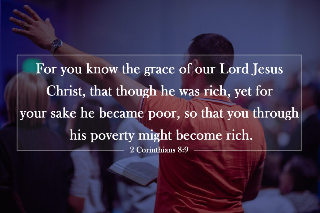 2 Corinthians 8:9 | For you know the grace of our Lord Jesus Christ, that though he was rich, yet for your sake he became poor, so that you through his poverty might become rich.