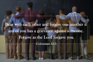 Colossians 3:13 Bear with each other and forgive one another if any of you has a grievance against someone. Forgive as the Lord forgave you.