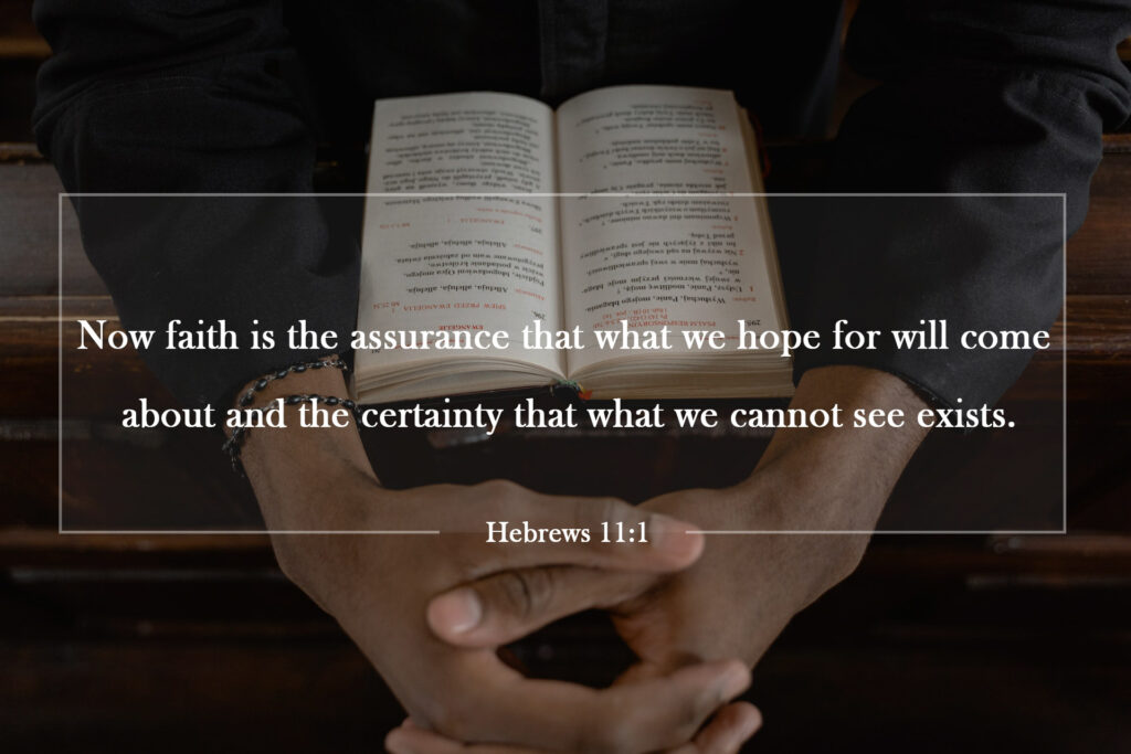 Now faith is the assurance that what we hope for will come about[a] and the certainty that what we cannot see exists.

Hebrews 11:1