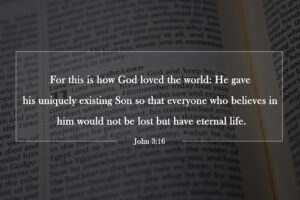 For this is how God loved the world: He gave his uniquely existing Son so that everyone who believes in him would not be lost but have eternal life. John 3:16