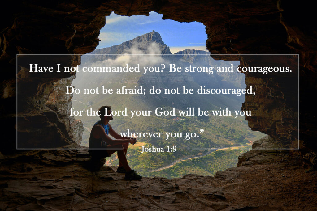 Joshua 1:9 | Have I not commanded you? Be strong and courageous. Do not be afraid; do not be discouraged, for the Lord your God will be with you wherever you go.”