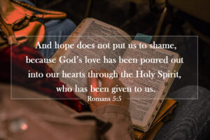 Romans 5:5 | And hope does not put us to shame, because God’s love has been poured out into our hearts through the Holy Spirit, who has been given to us.